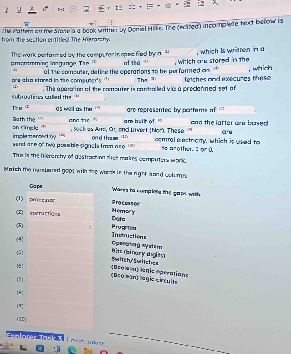 = 

I U A a 
The Pattern on the Stone is a book written by Daniel Hillis. The (edited) incomplete text below is 
from the section entitled The Hierarchy. 
The work performed by the computer is specified by a (1) , which is written in a 
programming language. The of the (1) , which are stored in the 
(3) of the computer, define the operations to be performed on , which 
are also stored in the computer’s (3) . The (5) fetches and executes these 
(2) . The operation of the computer is controlled via a predefined set of 
subroutines called the (6) . 
The 2) as well as the (4) are represented by patterns of 
Both the (5) and the 3) are built of ) and the latter are based 
on simple (9) 
, such as And, Or, and Invert (Not). These are 
implemented by (10) and these (10) control electricity, which is used to 
send one of two possible signals from one 10) to another: 1 or 0. 
This is the hierarchy of abstraction that makes computers work. 
Match the numbered gaps with the words in the right-hand column. 
Gaps Words to complete the gaps with 
(1) processor 
Processor 
Memory 
(2) instructions Data 
(3) 
Program 
Instructions 
(4) 
Operating system 
(5) 
Bits (binary digits) 
Switch/Switches 
(6) 
(Boolean) logic operations 
(Boolean) logic circuits 
(7) 
(8) 
(9) 
(10) 
Exolører Task 3. Lean vear