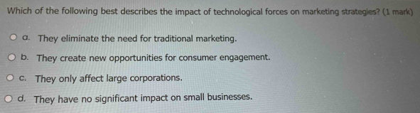 Which of the following best describes the impact of technological forces on marketing strategies? (1 mark)
a. They eliminate the need for traditional marketing.
b. They create new opportunities for consumer engagement.
c. They only affect large corporations.
d. They have no significant impact on small businesses.