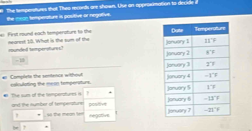 The temperatures that Theo records are shown. Use an approximation to 2.2 oide is
the mean temperature is positive or negative.
First round each temperature to the 
nearest 10. What is the sum of the
rounded temperatures? 
-1
Complete the sentence without
colculating the mean temperature.
The sum of the temperatures is 7 
and the number of temperature. positive 
? so the mean tem negative t 
be ?