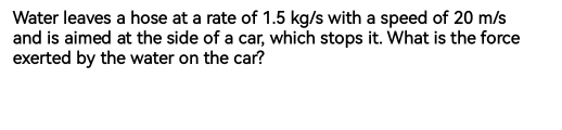 Water leaves a hose at a rate of 1.5 kg/s with a speed of 20 m/s
and is aimed at the side of a car, which stops it. What is the force 
exerted by the water on the car?