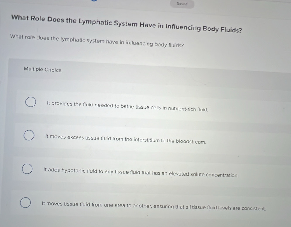 Saved
What Role Does the Lymphatic System Have in Influencing Body Fluids?
What role does the lymphatic system have in influencing body fluids?
Multiple Choice
It provides the fluid needed to bathe tissue cells in nutrient-rich fluid.
It moves excess tissue fluid from the interstitium to the bloodstream.
It adds hypotonic fluid to any tissue fluid that has an elevated solute concentration.
It moves tissue fluid from one area to another, ensuring that all tissue fluid levels are consistent.