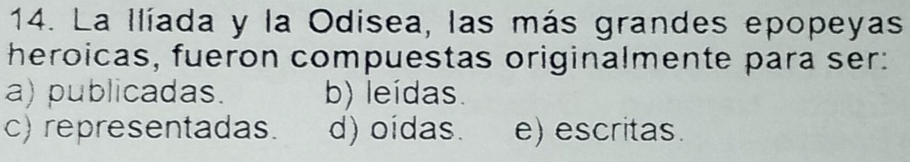 La Ilíada y la Odisea, las más grandes epopeyas
heroicas, fueron compuestas originalmente para ser:
a) publicadas. b) leídas.
c) representadas. d) oídas. e) escritas.