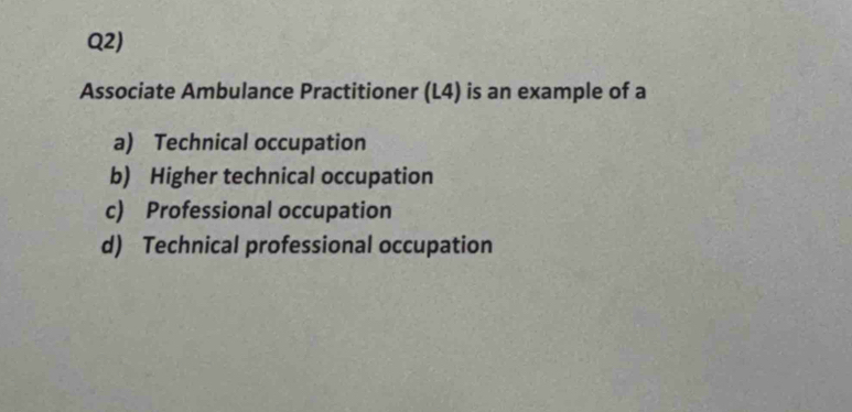 Q2)
Associate Ambulance Practitioner (L4) is an example of a
a) Technical occupation
b) Higher technical occupation
c) Professional occupation
d) Technical professional occupation