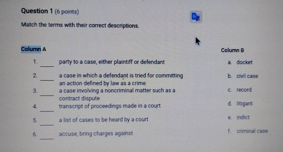 Match the terms with their correct descriptions.
Column A Column B
_
1. party to a case, either plaintiff or defendant a. docket
_
2. a case in which a defendant is tried for committing b. civil case
an action defined by law as a crime
_
3. a case involving a noncriminal matter such as a c. record
contract dispute
_
4. transcript of proceedings made in a court
d. litigant
_
5. a list of cases to be heard by a court
e. indict
_
6. accuse, bring charges against f. criminal case