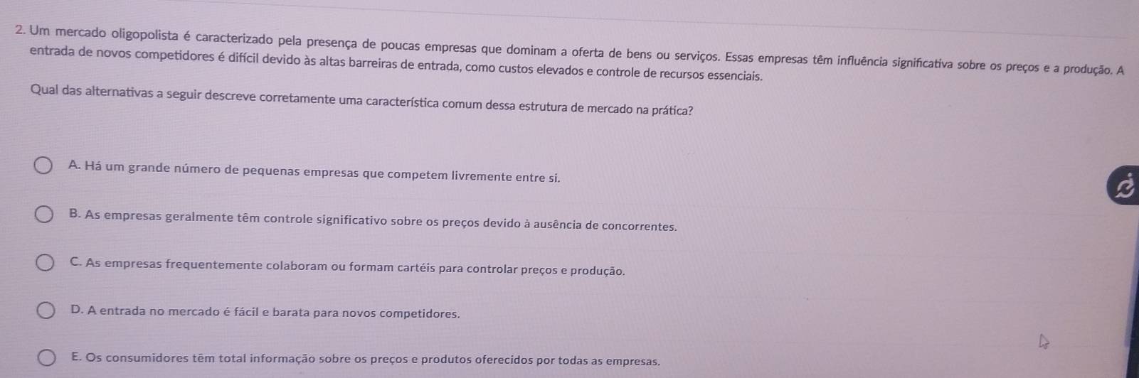 Um mercado oligopolista é caracterizado pela presença de poucas empresas que dominam a oferta de bens ou serviços. Essas empresas têm influência significativa sobre os preços e a produção. A
entrada de novos competidores é difícil devido às altas barreiras de entrada, como custos elevados e controle de recursos essenciais.
Qual das alternativas a seguir descreve corretamente uma característica comum dessa estrutura de mercado na prática?
A. Há um grande número de pequenas empresas que competem livremente entre si.
B. As empresas geralmente têm controle significativo sobre os preços devido à ausência de concorrentes.
C. As empresas frequentemente colaboram ou formam cartéis para controlar preços e produção.
D. A entrada no mercado é fácil e barata para novos competidores.
E. Os consumidores têm total informação sobre os preços e produtos oferecidos por todas as empresas.