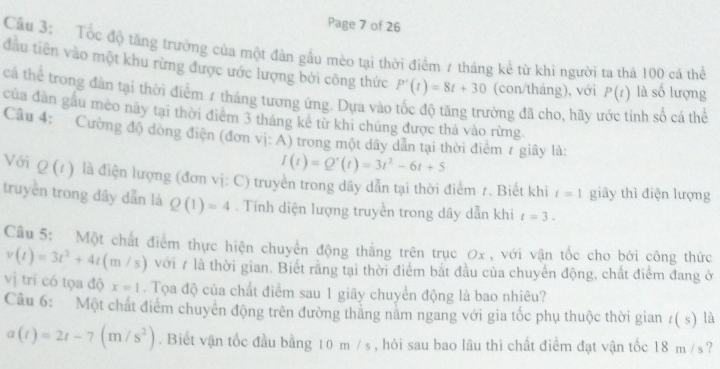 Page 7 of 26
Câu 3: Tốc độ tăng trưởng của một đàn gầu mèo tại thời điểm 7 tháng kể từ khi người ta thả 100 cá thể
đầu tiên vào một khu rừng được ước lượng bởi công thức P'(t)=8t+30 (con/tháng), với P(t) là số lượng
cá thể trong đàn tại thời điểm 7 tháng tương ứng. Dựa vào tốc độ tăng trưởng đã cho, hãy t inh số cá thể
của dàn gầu mèo này tại thời điểm 3 tháng kê từ khi chúng được thá vào rừng.
Câu 4: Cường độ dòng điện (đơn vị: A) trong một dây dẫn tại thời điểm r giây là:
I(t)=Q'(t)=3t^2-6t+5
Với Q(t) là điện lượng (đơn vị: C) truyền trong dây dẫn tại thời điểm 7. Biết khi t=1 giây thì điện lượng
truyền trong dây dẫn là Q(1)=4. Tính diện lượng truyền trong dây dẫn khi t=3.
Cầu 5: Một chất điểm thực hiện chuyển động thắng trên trục 0x , với vận tốc cho bởi công thức
v(t)=3t^2+4t(m/s) với 7 là thời gian. Biết rằng tại thời điểm bắt đầu của chuyển động, chất điểm đang ở
vị trí có tọa độ x=1.  Tọa độ của chất điểm sau 1 giãy chuyển động là bao nhiêu?
Câu 6: Một chất điểm chuyên động trên đường thăng năm ngang với gia tốc phụ thuộc thời gian t(s) là
a(t)=2t-7(m/s^2). Biết vận tốc đầu bằng 10 m / s, hỏi sau bao lâu thi chất điểm đạt vận tốc 18 m /s?