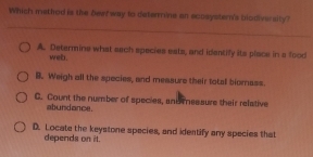 Which method is the bewf way to determine an eonaystern's biodiversity?
A. Determine what each species ests, and identify its place in a food
web.
B. Weigh all the species, and measure their total biornass.
C. Count the number of species, and essure their relative
abundance.
D. Locate the keystone species, and identify any species that
depends on it.