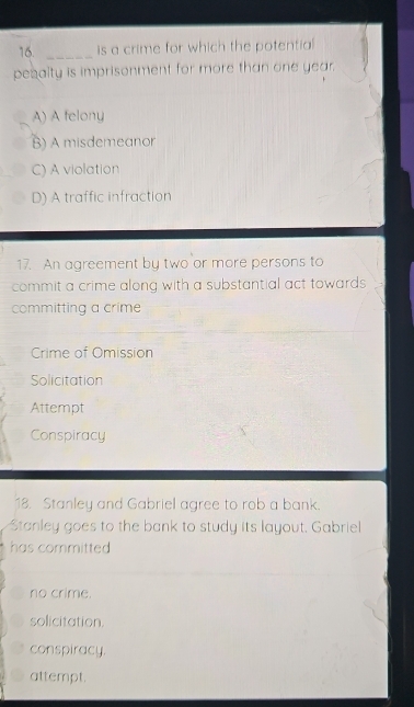 is a crime for which the potential
pesalty is imprisonment for more than one year.
A) A felony
B) A misdemeanor
C) A violation
D) A traffic infraction
17. An agreement by two or more persons to
commit a crime along with a substantial act towards .
committing a crime
Crime of Omission
Solicitation
Attempt
Conspiracy
18. Stanley and Gabriel agree to rob a bank.
Stanley goes to the bank to study its layout. Gabriel
has committed
no crime.
solicitation.
conspiracy.
attempt.