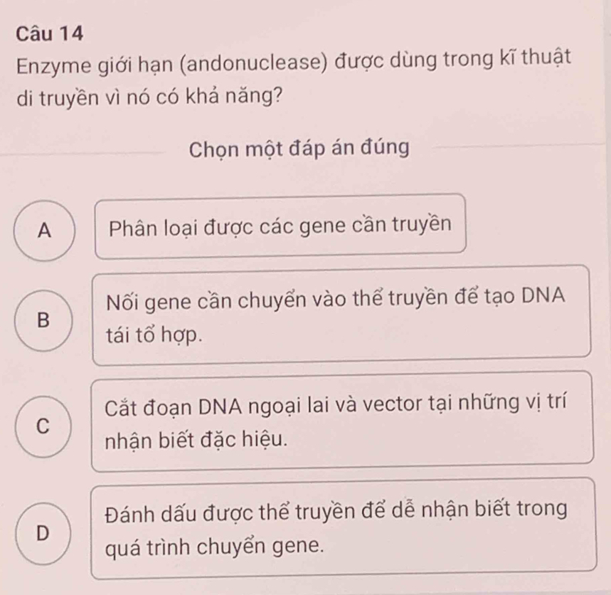 Enzyme giới hạn (andonuclease) được dùng trong kĩ thuật
di truyền vì nó có khả năng?
Chọn một đáp án đúng
A Phân loại được các gene cần truyền
Nối gene cần chuyển vào thể truyền để tạo DNA
B
tái tổ hợp.
Cắt đoạn DNA ngoại lai và vector tại những vị trí
C
nhận biết đặc hiệu.
Đánh dấu được thể truyền để dễ nhận biết trong
D
quá trình chuyển gene.