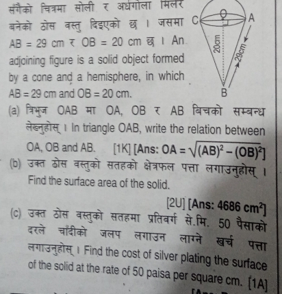 सँगैको चित्रमा सोली र अरधगोला मिलर 
बनेको ठोस वस्तु दिइएको छ । जसमा
AB=29cm Ⅰ An 
adjoining figure is a solid object formed 
by a cone and a hemisphere, in which
AB=29cm and OB=20cm. 
(a) त्रिभुज OAB मा OA, OB र AB बिचको सम्बन्ध 
लेख्नुहोस 1 In triangle OAB, write the relation between 
OA, OB and AB. [1K] [Ans: OA=sqrt((AB)^2)-(OB)^2]
(b) उक्त ठोस वस्तुको सतहको क्षेत्रफल पत्ता लगाउनुहोस् । 
Find the surface area of the solid. 
2 U] [Ans: 4686cm^2]
(c) उक्त ठोस वस्तुको सतहमा प्रतिवर्ग से.मि. 50 पैसाको 
दरले चाँदीको जलप लगाउन लाग्ने खच पत्ता 
लगाउनुहोस 1 Find the cost of silver plating the surface 
of the solid at the rate of 50 paisa per square cm. [1A]