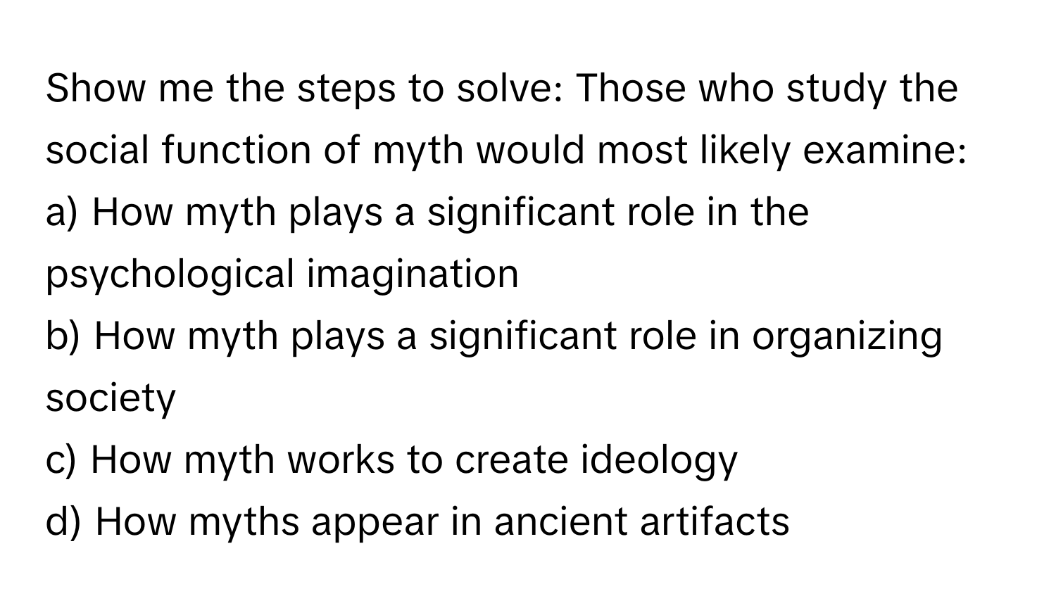 Show me the steps to solve: Those who study the social function of myth would most likely examine: 
a) How myth plays a significant role in the psychological imagination
b) How myth plays a significant role in organizing society
c) How myth works to create ideology
d) How myths appear in ancient artifacts