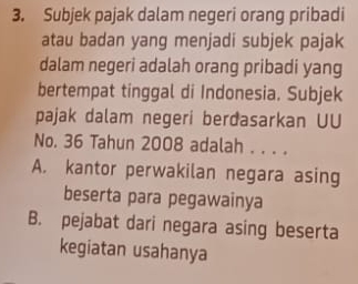 Subjek pajak dalam negeri orang pribadi
atau badan yang menjadi subjek pajak
dalam negeri adalah orang pribadi yang
bertempat tinggal di Indonesia. Subjek
pajak dalam negeri berđasarkan UU
No. 36 Tahun 2008 adalah . . . .
A. kantor perwakilan negara asing
beserta para pegawainya
B. pejabat dari negara asing beserta
kegiatan usahanya