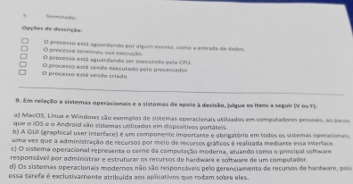 Terminado
Opções de descrição:
O processo está aguardando por algum evento, como a entrada de dados.
O processo terminou sua execução
O processo está aguardando ser executado pela CPU.
O processo está sendo criado O processo está sendo executado pelo processador.
9. Em relação a sistemas operacionais e a sistemas de apoio à decisão, julgue os itens a seguir (V ou V)
aJ MacOS, Linux e Windows são exempãos de sistemas operacionais utiizados em computadores pessoais, ao passo
que o iOS e o Android são sistemas utilizados em dispositivos portáteis.
b) A GUI (graphical user interface) é um componente importante e obrigatório em todos os sistemas operacionais.
uma vez que a administração de recursos por meio de recursos gráficos é realizada mediante essa imerface.
c) O sistema operacional representa o cere da computação moderna, atuando como o principal software
responsável por administrar e estruturar os recursos de hardware e software de um computador.
d) Os sistemas operacionais modernos não são responsáveis pelo gerenciamento de recursos de hardware, pois
essa tarefa é exclusivamente atribuída aos aplicativos que rodam sobre eles.