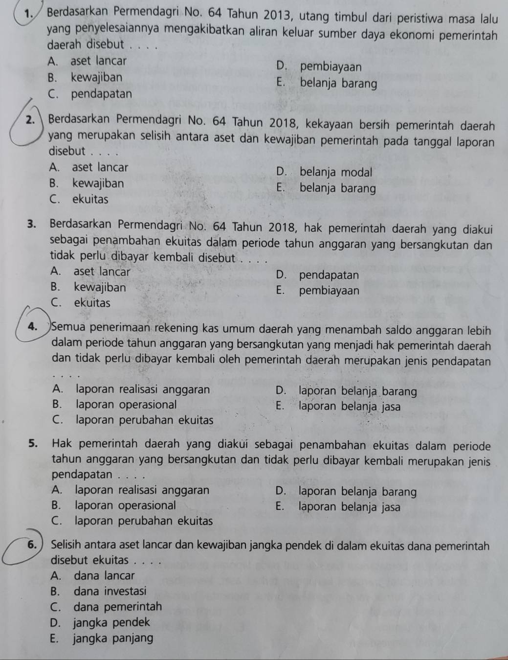 Berdasarkan Permendagri No. 64 Tahun 2013, utang timbul dari peristiwa masa lalu
yang penyelesaiannya mengakibatkan aliran keluar sumber daya ekonomi pemerintah
daerah disebut . . . .
A. aset lancar D. pembiayaan
B. kewajiban E. belanja barang
C. pendapatan
2. Berdasarkan Permendagri No. 64 Tahun 2018, kekayaan bersih pemerintah daerah
yang merupakan selisih antara aset dan kewajiban pemerintah pada tanggal laporan
disebut . . . .
A. aset lancar D. belanja modal
B. kewajiban E. belanja barang
C. ekuitas
3. Berdasarkan Permendagri No. 64 Tahun 2018, hak pemerintah daerah yang diakui
sebagai penambahan ekuitas dalam periode tahun anggaran yang bersangkutan dan
tidak perlu dibayar kembali disebut . . . .
A. aset lancar D. pendapatan
B. kewajiban E. pembiayaan
C. ekuitas
4. Semua penerimaan rekening kas umum daerah yang menambah saldo anggaran lebih
dalam periode tahun anggaran yang bersangkutan yang menjadi hak pemerintah daerah
dan tidak perlu dibayar kembali oleh pemerintah daerah merupakan jenis pendapatan
A. laporan realisasi anggaran D. laporan belanja barang
B. laporan operasional E. laporan belanja jasa
C. laporan perubahan ekuitas
5. Hak pemerintah daerah yang diaküí sebagai penambahan ekuitas dalam periode
tahun anggaran yang bersangkutan dan tidak perlu dibayar kembali merupakan jenis .
pendapatan
A. laporan realisasi anggaran D. laporan belanja barang
B. laporan operasional E. laporan belanja jasa
C. laporan perubahan ekuitas
6. ) Selisih antara aset lancar dan kewajiban jangka pendek di dalam ekuitas dana pemerintah
disebut ekuitas . . . .
A. dana lancar
B. dana investasi
C. dana pemerintah
D. jangka pendek
E. jangka panjang