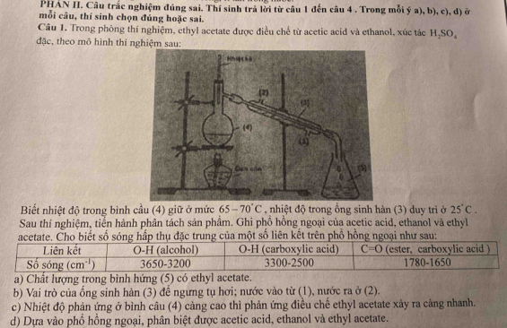 PHAN II. Câu trắc nghiệm đúng sai. Thí sinh trả lời từ câu 1 đến câu 4 . Trong mỗi ý a), b), c), d) ở
mỗi câu, thí sinh chọn đúng hoặc sai.
Câu 1. Trong phòng thí nghiệm, ethyl acetate được điều chế từ acetic acid và ethanol, xúc tác H_2SO_4
đặc, theo mô hình thí nghiệm sau:
Biết nhiệt độ trong bình cầu (4) giữ ở mức 65-70°C , nhiệt độ trong ồng sinh hàn (3) duy trì ở 25°C. 
Sau thí nghiệm, tiển hành phân tách sản phầm. Ghi phồ hồng ngoại của acetic acid, ethanol và ethyl
acetate. Cho biết số sóng hấp thụ đặc trung của một số liên kết trên phổ hồng ngoại như sau:
Liên kết O-H (alcohol) O-H (carboxylic acid) C=O (ester, carboxylic acid )
Số sóng (cm^(-1)) 3650 -3200 3300-2500 1780-1650
a) Chất lượng trong bình hứng (5) có ethyl acetate.
b) Vai trò của ổng sinh hàn (3) đề ngưng tụ hơi; nước vào từ (1), nước ra ở (2).
c) Nhiệt độ phản ứng ở bình câu (4) cảng cao thì phản ứng điều chế ethyl acetate xảy ra càng nhanh.
d) Dựa vào phổ hồng ngoại, phân biệt được acetic acid, ethanol và ethyl acetate.