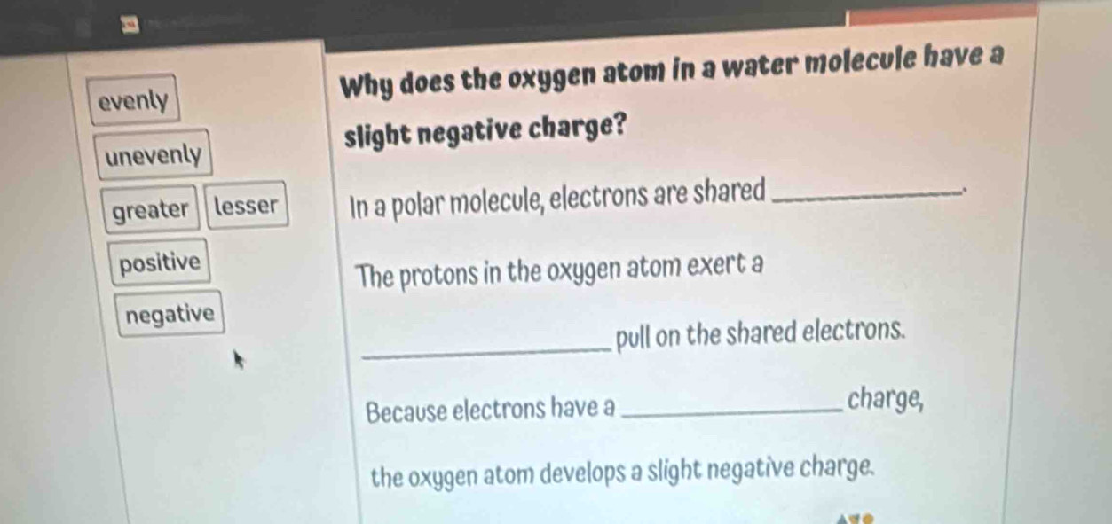 evenly Why does the oxygen atom in a water molecule have a
slight negative charge?
unevenly
greater lesser In a polar molecule, electrons are shared_
positive
The protons in the oxygen atom exert a
negative
_pull on the shared electrons.
Because electrons have a_
charge,
the oxygen atom develops a slight negative charge.