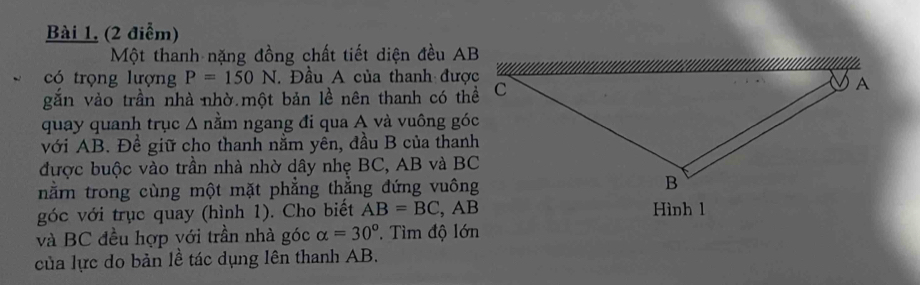 Bài 1, (2 điểm) 
Một thanh nặng đồng chất tiết diện đều AB
có trọng lượng P=150N. Đầu A của thanh được 
gắn vào trần nhà nhờ một bản lề nên thanh có thể 
quay quanh trục Δ nằm ngang đi qua A và vuông góc 
với AB. Đề giữ cho thanh nằm yên, đầu B của thanh 
được buộc vào trần nhà nhờ dây nhẹ BC, AB và BC
nằn trong cùng một mặt phẳng thẳng đứng vuông 
góc với trục quay (hình 1). Cho biết AB=BC , AB Hình 1
và BC đều hợp với trần nhà góc alpha =30° T Tìm độ lớn 
của lực do bản lề tác dụng lên thanh AB.