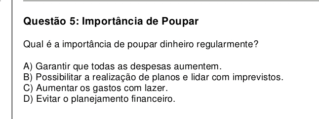 Importância de Poupar
Qual é a importância de poupar dinheiro regularmente?
A) Garantir que todas as despesas aumentem.
B) Possibilitar a realização de planos e lidar com imprevistos.
C) Aumentar os gastos com lazer.
D) Evitar o planejamento financeiro.