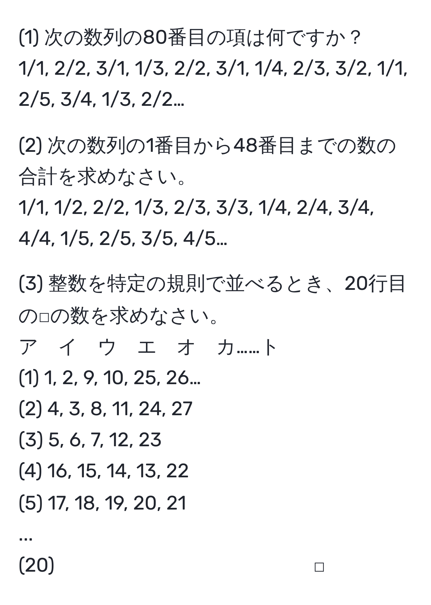 (1) 次の数列の80番目の項は何ですか？  
1/1, 2/2, 3/1, 1/3, 2/2, 3/1, 1/4, 2/3, 3/2, 1/1, 2/5, 3/4, 1/3, 2/2…

(2) 次の数列の1番目から48番目までの数の合計を求めなさい。  
1/1, 1/2, 2/2, 1/3, 2/3, 3/3, 1/4, 2/4, 3/4, 4/4, 1/5, 2/5, 3/5, 4/5…

(3) 整数を特定の規則で並べるとき、20行目の□の数を求めなさい。  
ア　イ　ウ　エ　オ　カ……ト  
(1) 1, 2, 9, 10, 25, 26…  
(2) 4, 3, 8, 11, 24, 27  
(3) 5, 6, 7, 12, 23  
(4) 16, 15, 14, 13, 22  
(5) 17, 18, 19, 20, 21  
...  
(20) 　　　　　　　　　　　　　□