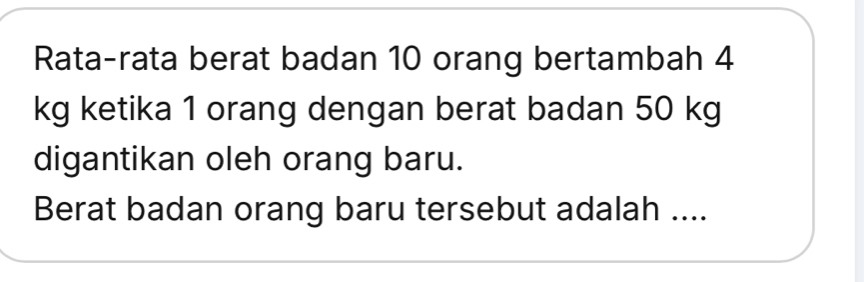 Rata-rata berat badan 10 orang bertambah 4
kg ketika 1 orang dengan berat badan 50 kg
digantikan oleh orang baru. 
Berat badan orang baru tersebut adalah ....