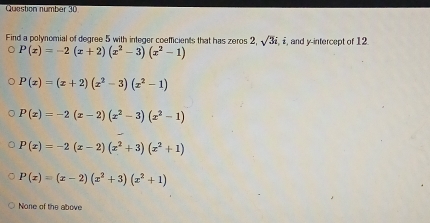 Question number 30
Find a polynomial of degree 5 with integer coefficients that has zeros 2, sqrt(3)i,i, , and y-intercept of 12
P(x)=-2(x+2)(x^2-3)(x^2-1)
P(x)=(x+2)(x^2-3)(x^2-1)
P(x)=-2(x-2)(x^2-3)(x^2-1)
P(x)=-2(x-2)(x^2+3)(x^2+1)
P(x)=(x-2)(x^2+3)(x^2+1)
None of the above