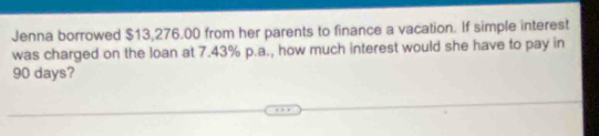 Jenna borrowed $13,276.00 from her parents to finance a vacation. If simple interest 
was charged on the loan at 7.43% p.a., how much interest would she have to pay in
90 days?