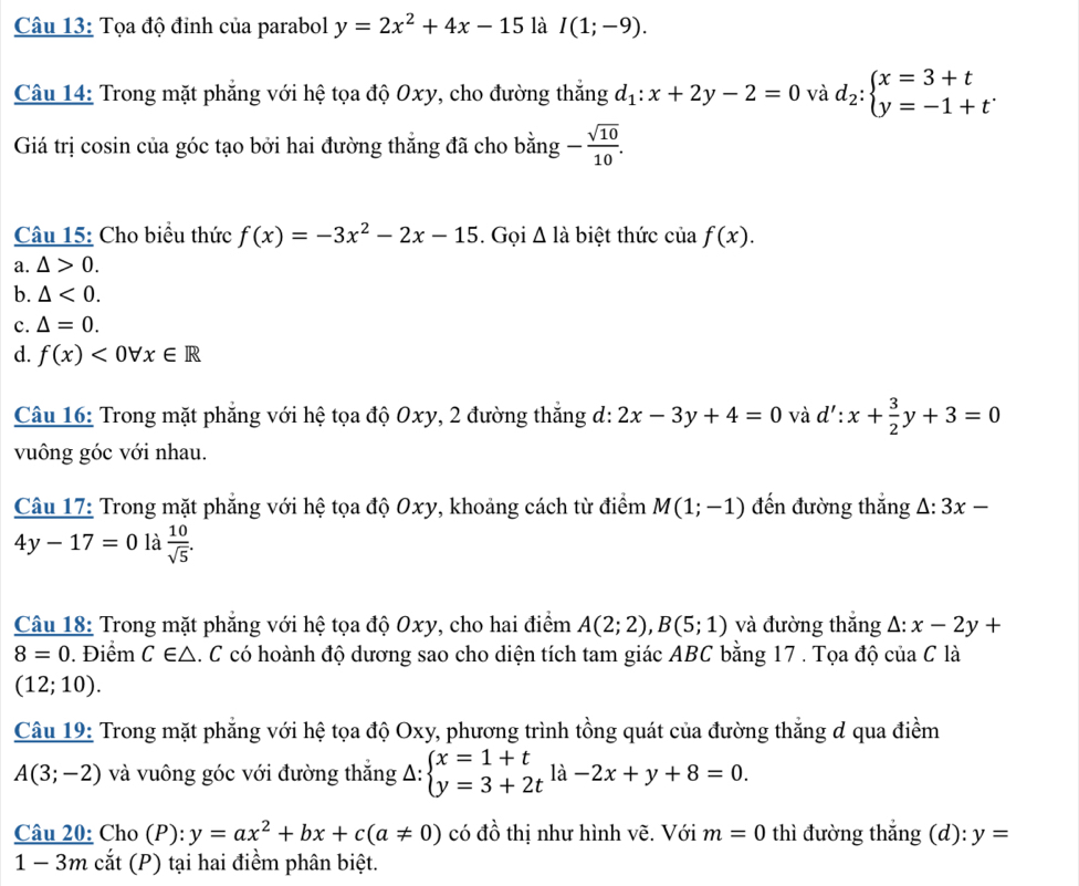 Tọa độ đỉnh của parabol y=2x^2+4x-15 là I(1;-9).
Câu 14: Trong mặt phẳng với hệ tọa độ Oxy, cho đường thắng d_1:x+2y-2=0 và d_2:beginarrayl x=3+t y=-1+tendarray. .
Giá trị cosin của góc tạo bởi hai đường thắng đã cho bằng - sqrt(10)/10 .
Câu 15: Cho biểu thức f(x)=-3x^2-2x-15. Gọi △ l_a biệt thức của f(x).
a. △ >0.
b. △ <0.
c. △ =0.
d. f(x)<0forall x∈ R
Câu 16: Trong mặt phẳng với hệ tọa độ Oxy, 2 đường thắng d: 2x-3y+4=0 và d':x+ 3/2 y+3=0
vuông góc với nhau.
Câu 17: Trong mặt phẳng với hệ tọa độ Oxy, khoảng cách từ điểm M(1;-1) đến đường thắng △ :3x-
4y-17=0 là  10/sqrt(5) .
Câu 18: Trong mặt phăng với hệ tọa độ Oxy, cho hai điểm A(2;2),B(5;1) và đường thắng △ :x-2y+
8=0. Điểm C∈ △.C có hoành độ dương sao cho diện tích tam giác ABC bằng 17 . Tọa độ của C là
(12;10).
Câu 19: Trong mặt phẳng với hệ tọa độ Oxy, phương trình tồng quát của đường thẳng đ qua điềm
A(3;-2) và vuông góc với đường thắng Delta :beginarrayl x=1+t y=3+2tendarray. la-2x+y+8=0.
Câu 20: Cho (P): y=ax^2+bx+c(a!= 0) có đồ thị như hình vẽ. Với m=0 thì đường thắng (d): y=
1-3m cắ t ( P) tại hai điểm phân biệt.