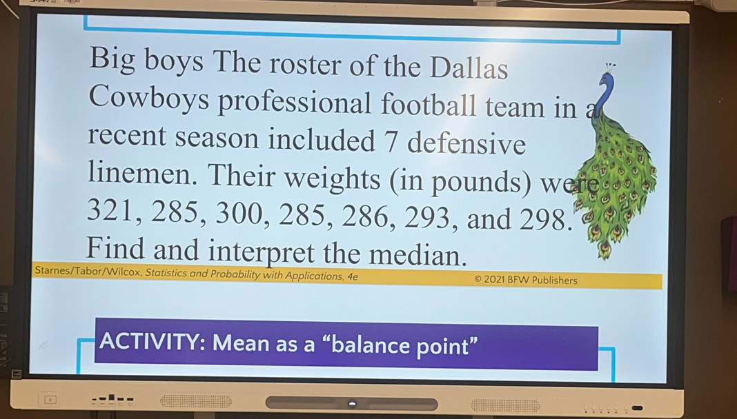 Big boys The roster of the Dallas 
Cowboys professional football team in a 
recent season included 7 defensive 
linemen. Their weights (in pounds) were
321, 285, 300, 285, 286, 293, and 298. 
Find and interpret the median. 
Starnes/Tabor/Wilcox, Statistics and Probability with Applications, 4e 2021 BFW Publishers 
ACTIVITY: Mean as a “balance point”