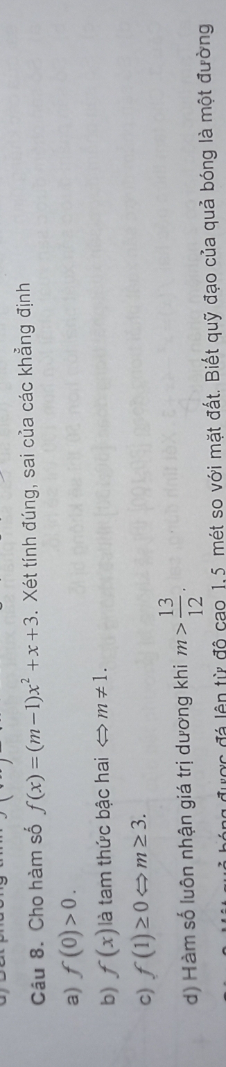 Cho hàm số f(x)=(m-1)x^2+x+3 3. Xét tính đúng, sai của các khẳng định
a) f(0)>0. 
b) f(x) là tam thức bậc hai < > m!= 1.
c) f(1)≥ 0Leftrightarrow m≥ 3.
d) Hàm số luôn nhận giá trị dương khi m> 13/12 . 
ược đá lên từ độ cao 1,5 mét so với mặt đất. Biết quỹ đạo của quả bóng là một đường