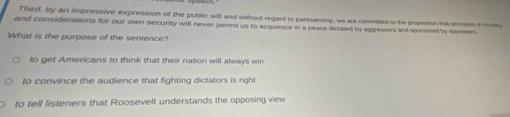 speech."
Third, by an impressive expression of the public will and without regard to partisanship, we are committed to the proposition that principles of monally
and considerations for our own security will never permit us to acquiesce in a peace dictated by aggressors and sponsored by appeasers
What is the purpose of the sentence?
to get Americans to think that their nation will always win
to convince the audience that fighting dictators is right
to tell listeners that Roosevelt understands the opposing view