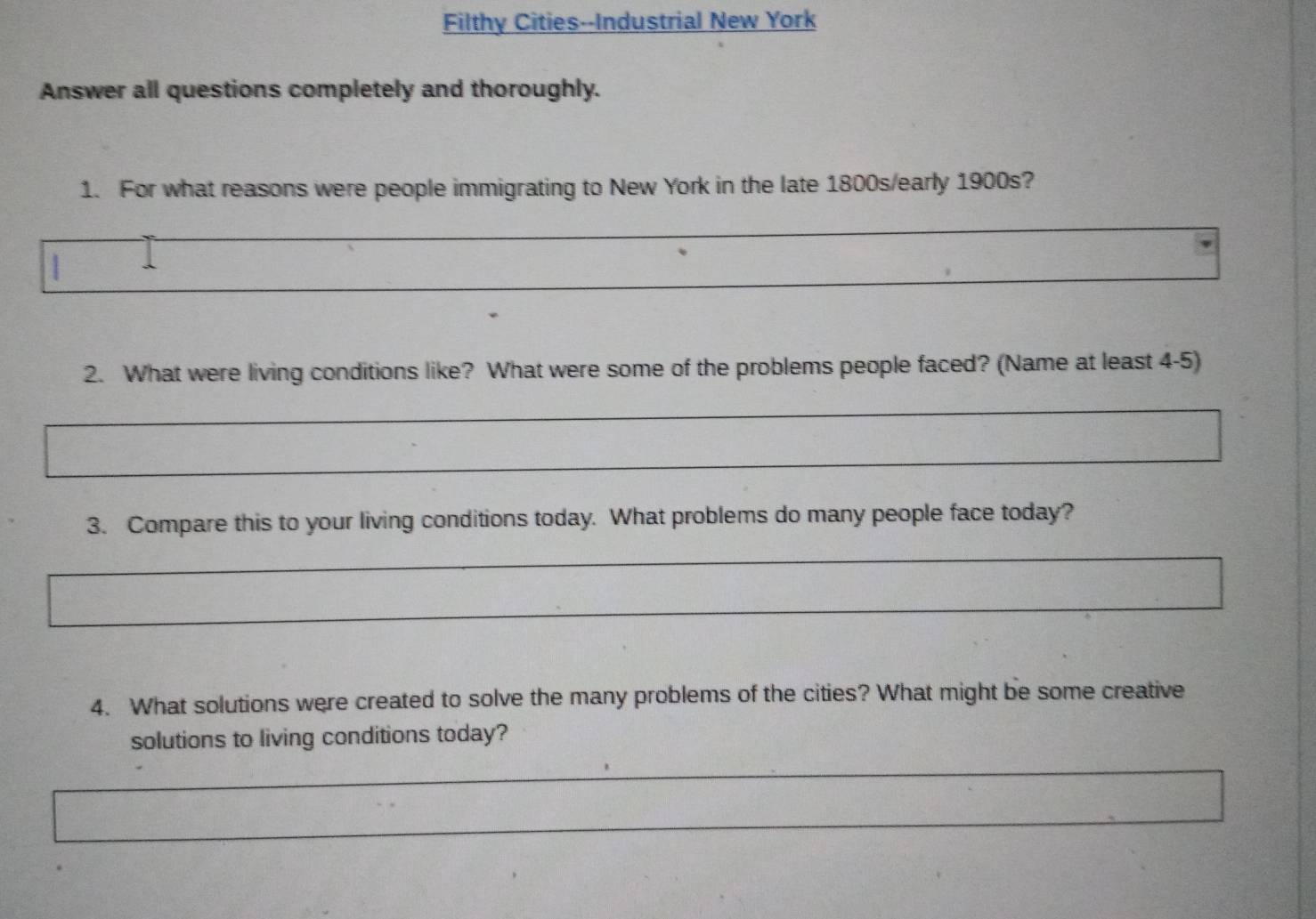 Filthy Cities--Industrial New York 
Answer all questions completely and thoroughly. 
1. For what reasons were people immigrating to New York in the late 1800s/early 1900s? 
2. What were living conditions like? What were some of the problems people faced? (Name at least 4-5) 
3. Compare this to your living conditions today. What problems do many people face today? 
4. What solutions were created to solve the many problems of the cities? What might be some creative 
solutions to living conditions today?