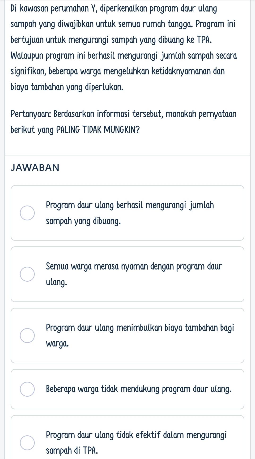 Di kawasan perumahan Y, diperkenalkan program daur ulang
sampah yang diwajibkan untuk semua rumah tangga. Program ini
bertujuan untuk mengurangi sampah yang dibuang ke TPA.
Walaupun program ini berhasil mengurangi jumlah sampah secara
signifikan, beberapa warga mengeluhkan ketidaknyamanan dan
biaya tambahan yang diperlukan.
Pertanyaan: Berdasarkan informasi tersebut, manakah pernyataan
berikut yang PALING TIDAK MUNGKIN?
JAWABAN
Program daur ulang berhasil mengurangi jumlah
sampah yang dibuang.
Semua warga merasa nyaman dengan program daur
ulang.
Program daur ulang menimbulkan biaya tambahan bagi
warga.
Beberapa warga tidak mendukung program daur ulang.
Program daur ulang tidak efektif dalam mengurangi
sampah di TPA.