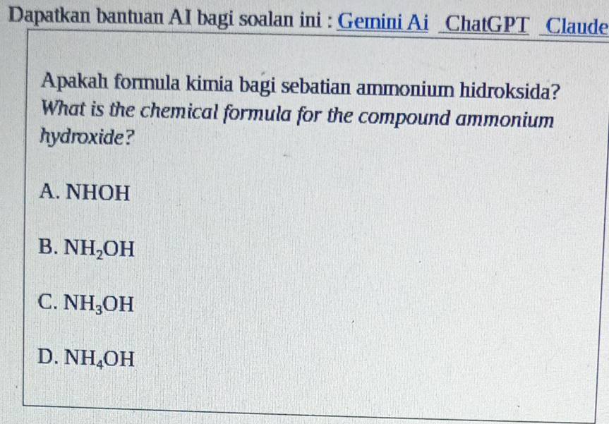 Dapatkan bantuan AI bagi soalan ini : Gemini Ai _ChatGPT _Claude
Apakah formula kimia bagi sebatian ammonium hidroksida?
What is the chemical formula for the compound ammonium
hydroxide ?
A. NHOH
B. NH_2OH
C. NH_3OH
D. NH_4OH