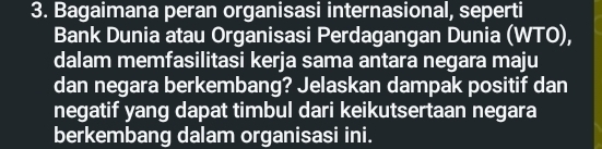 Bagaimana peran organisasi internasional, seperti 
Bank Dunia atau Organisasi Perdagangan Dunia (WTO), 
dalam memfasilitasi kerja sama antara negara maju 
dan negara berkembang? Jelaskan dampak positif dan 
negatif yang dapat timbul dari keikutsertaan negara 
berkembang dalam organisasi ini.