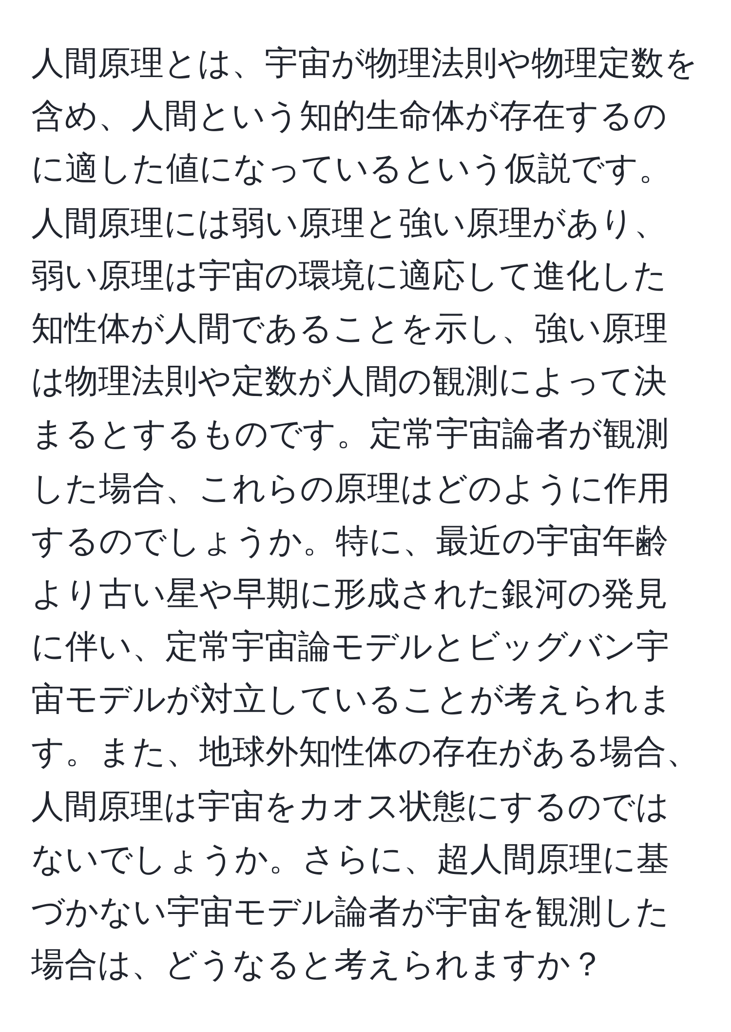 人間原理とは、宇宙が物理法則や物理定数を含め、人間という知的生命体が存在するのに適した値になっているという仮説です。人間原理には弱い原理と強い原理があり、弱い原理は宇宙の環境に適応して進化した知性体が人間であることを示し、強い原理は物理法則や定数が人間の観測によって決まるとするものです。定常宇宙論者が観測した場合、これらの原理はどのように作用するのでしょうか。特に、最近の宇宙年齢より古い星や早期に形成された銀河の発見に伴い、定常宇宙論モデルとビッグバン宇宙モデルが対立していることが考えられます。また、地球外知性体の存在がある場合、人間原理は宇宙をカオス状態にするのではないでしょうか。さらに、超人間原理に基づかない宇宙モデル論者が宇宙を観測した場合は、どうなると考えられますか？