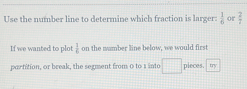 Use the number line to determine which fraction is larger:  1/6  or  2/7 
If we wanted to plot  1/6  on the number line below, we would first 
partition, or break, the segment from 0 to 1 into □ pieces. try