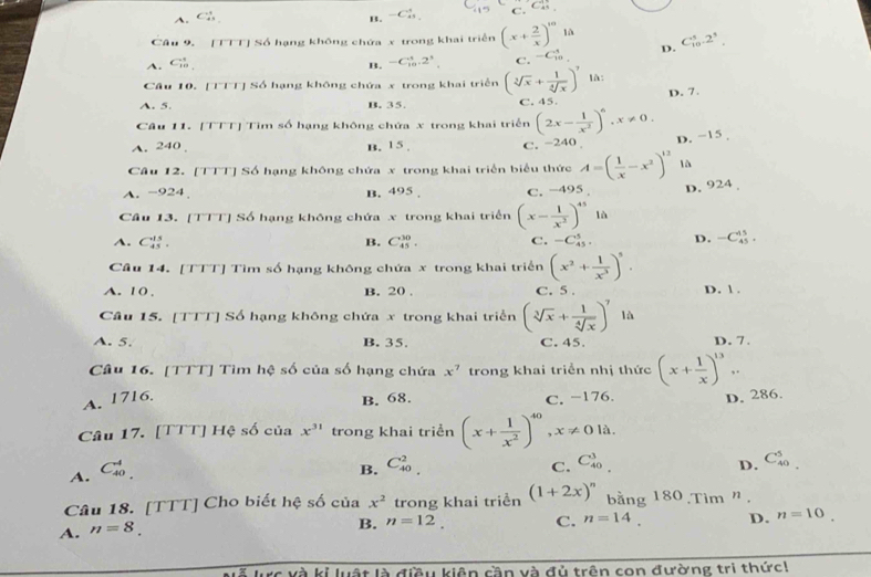 A、 C B. -C_(45)^5 C. C_(45)^(14),
Câu 9. [TTT] Số hạng không chứa x trong khai triển (x+ 2/x )^101a
A. Gb B. -C_(10)^4.2^3 C. -C_(10)^1 D. C_(10)^5.2^3.
Cầu 10. [TTT] Số hạng không chứa x trong khai triển (sqrt[3](x)+ 1/sqrt[4](x) )^7 là:
D. 7.
A. 5. B. 35. C. 45.
Câu 11. [TTT] Tìm số hạng không chứa x trong khai triển (2x- 1/x^2 )^6,x!= 0.
A. 240 , B. 15 . C. -240 D. −15 ,
Câu 12. [TTT] Số hạng không chứa x trong khai triển biểu thức A=( 1/x -x^2)^12 là
A. -924. B. 495 . C. -495 D. 924
Câu 13. [TTT] Số hạng không chứa x trong khai triển (x- 1/x^2 )^45 là
A. C_(45)^(15). B. C_(45)^(30). C. -C_(45)^5, D. -C_(45)^(15).
Câu 14. [TTT] Tìm số hạng không chứa x trong khai triển (x^2+ 1/x^3 )^5.
A. 1 0 , B. 20 . C. 5 . D. 1 .
Câu 15. [TTT] Số hạng không chứa x trong khai triển (sqrt[3](x)+ 1/sqrt[4](x) )^7 là
A. 5. B. 35. C. 45. D. 7.
Câu 16. [TTT] Tìm hệ số của số hạng chứa x^7 trong khai triển nhị thức (x+ 1/x )^13..
A. 1716. B. 68. C. −176. D. 286.
Câu 17. [TTT] Hệ số của x^(31) trong khai triển (x+ 1/x^2 )^40 ,x!= 0la.
A. C_(40)^4.
B. C_(40)^2. C_(40)^3
C.
D. C_(40)^5
Câu 18. [TTT] Cho biết hệ số của x^2 trong khai triển
A. n=8. (1+2x)^n bằng 180.Tim ”.
B. n=12. C. n=14. D. n=10
# lực và kỉ luật là điều kiên cần và đủ trên con đường tri thức!