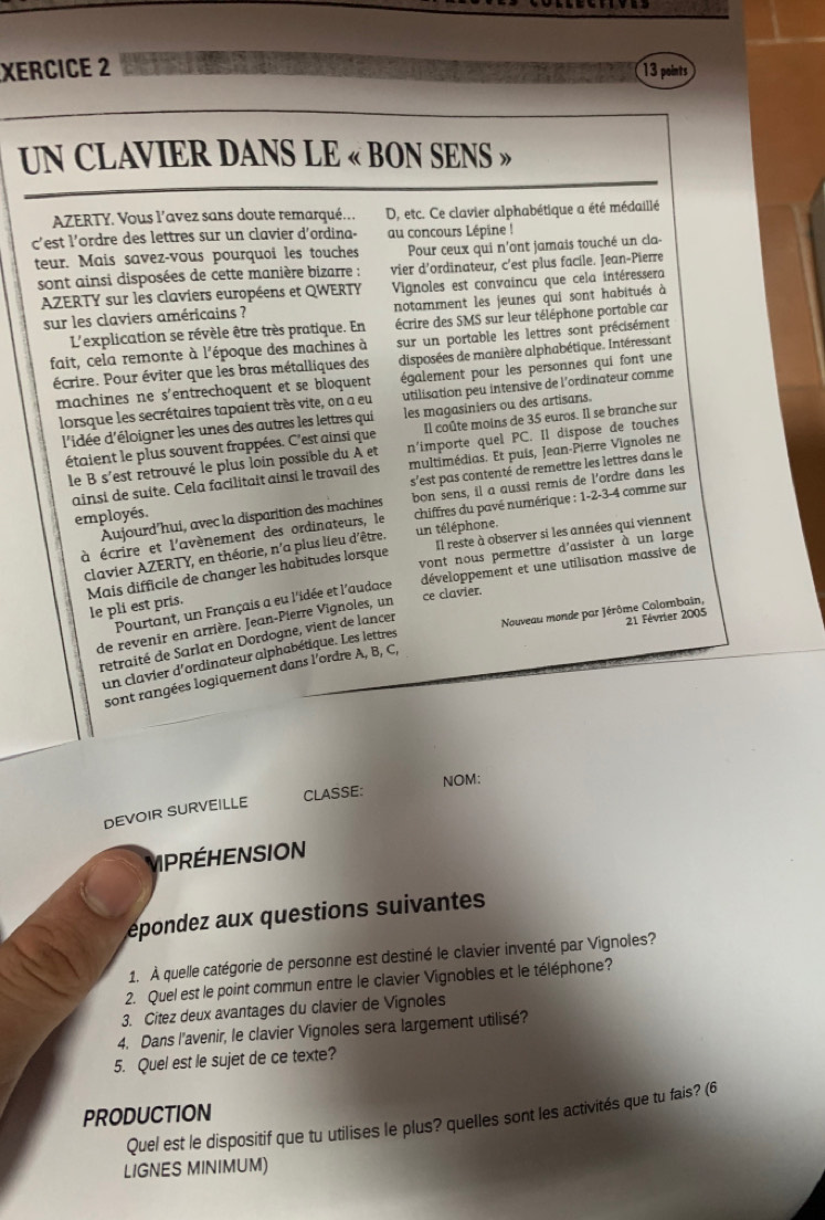 XERCICE 2
13
UN CLAVIER DANS LE « BON SENS »
AZERTY. Vous l’avez sans doute remarqué... D, etc. Ce clavier alphabétique a été médaillé
c'est l'ordre des lettres sur un clavier d'ordina- au concours Lépine !
teur. Mais savez-vous pourquoi les touches Pour ceux qui n'ont jamais touché un cla-
sont ainsi disposées de cette manière bizarre : vier d'ordinateur, c’est plus facile. Jean-Pierre
AZERTY sur les claviers européens et QWERTY Vignoles est convaincu que cela intéressera
sur les claviers américains ? notamment les jeunes qui sont habitués à
L'explication se révèle être très pratique. En écrire des SMS sur leur téléphone portable car
fait, cela remonte à l'époque des machines à sur un portable les lettres sont précisément
écrire. Pour éviter que les bras métalliques des disposées de manière alphabétique. Intéressant
machines ne s'entrechoquent et se bloquent également pour les personnes qui font une
lorsque les secrétaires tapaient très vite, on a eu utilisation peu intensive de l'ordinateur comme
d'idée d'éloigner les unes des autres les lettres qui les magasiniers ou des artisans.
étaient le plus souvent frappées. C'est ainsi que Il coûte moins de 35 euros. Il se branche sur
le B s'est retrouvé le plus loin possible du A et n'importe quel PC. Il dispose de touches
ainsi de suite. Cela facilitait ainsi le travail des multimédias. Et puis, Jean-Pierre Vignoles ne
employés. s'est pas contenté de remettre les lettres dans le
Aujourd'hui, avec la disparition des machines bon sens, il a aussi remis de l'ordre dans les
à écrire et l'avènement des ordinateurs, le  chiffres du pavé numérique : 1-2-3-4 comme sur
un téléphone.
clavier AZERTY, en théorie, n'a plus lieu d'être. Il reste à observer si les années qui viennent
vont nous permettre d'assister à un large 
le pli est pris. Mais difficile de changer les habitudes lorsque
Pourtant, un Français a eu l'idée et l'audace développement et une utilisation massive de
ce clavier.
de revenir en arrière. Jean-Pierre Vignoles, un
retraité de Sarlat en Dordogne, vient de lancer
Nouveau monde par Jérôme Colombain,
21 Février 2005
un clavier d'ordinateur alphabétique. Les lettres
sont rangées logiquement dans l'ordre A, B, C,
CLASSE: NOM:
DEVOIR SURVEILLE
MPRÉHENSION
épondez aux questions suivantes
1. À quelle catégorie de personne est destiné le clavier inventé par Vignoles?
2. Quel est le point commun entre le clavier Vignobles et le téléphone?
3. Citez deux avantages du clavier de Vignoles
4. Dans l'avenir, le clavier Vignoles sera largement utilisé?
5. Quel est le sujet de ce texte?
PRODUCTION
Quel est le dispositif que tu utilises le plus? quelles sont les activités que tu fais? (6
LIGNES MINIMUM)