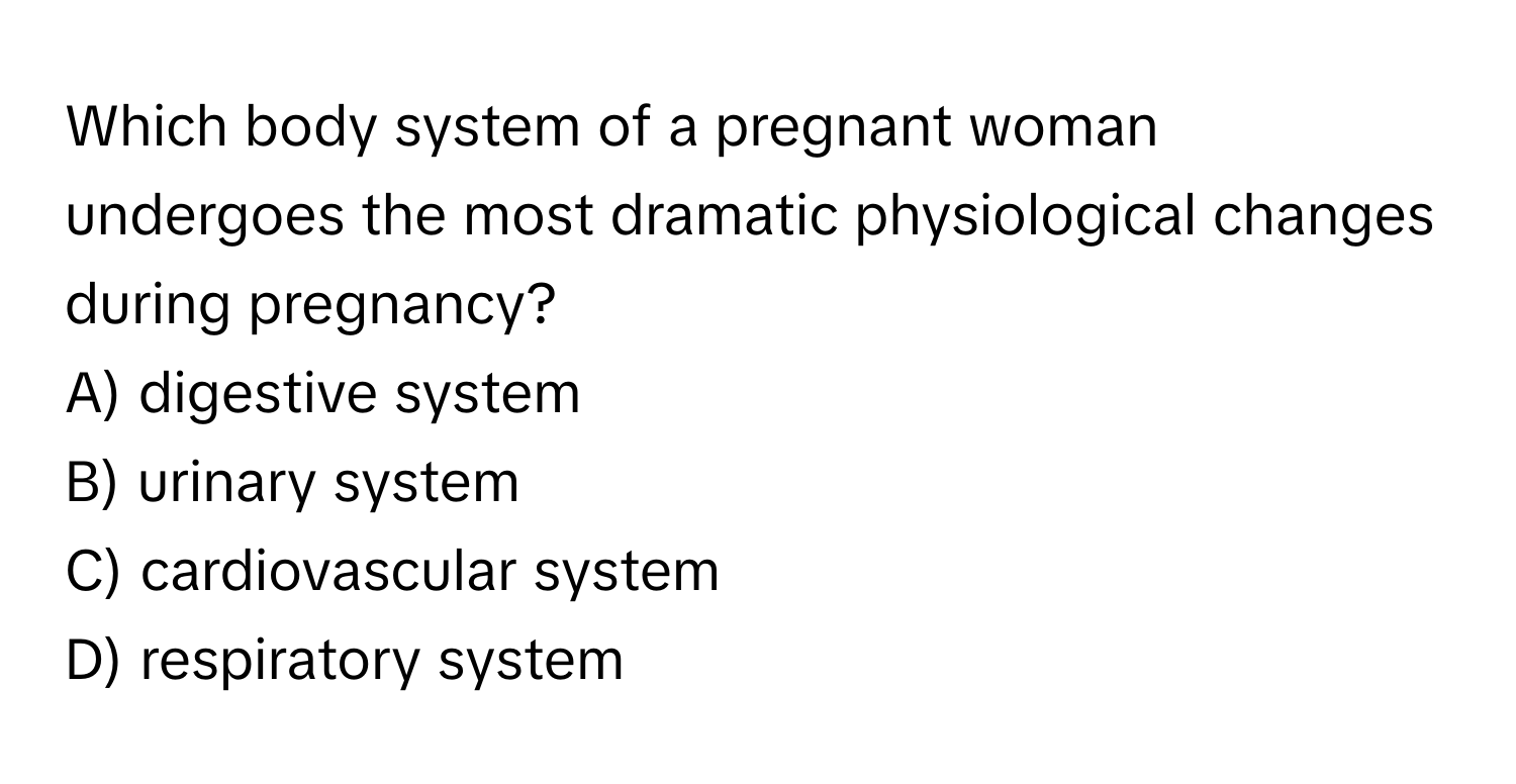 Which body system of a pregnant woman undergoes the most dramatic physiological changes during pregnancy? 
A) digestive system 
B) urinary system 
C) cardiovascular system 
D) respiratory system