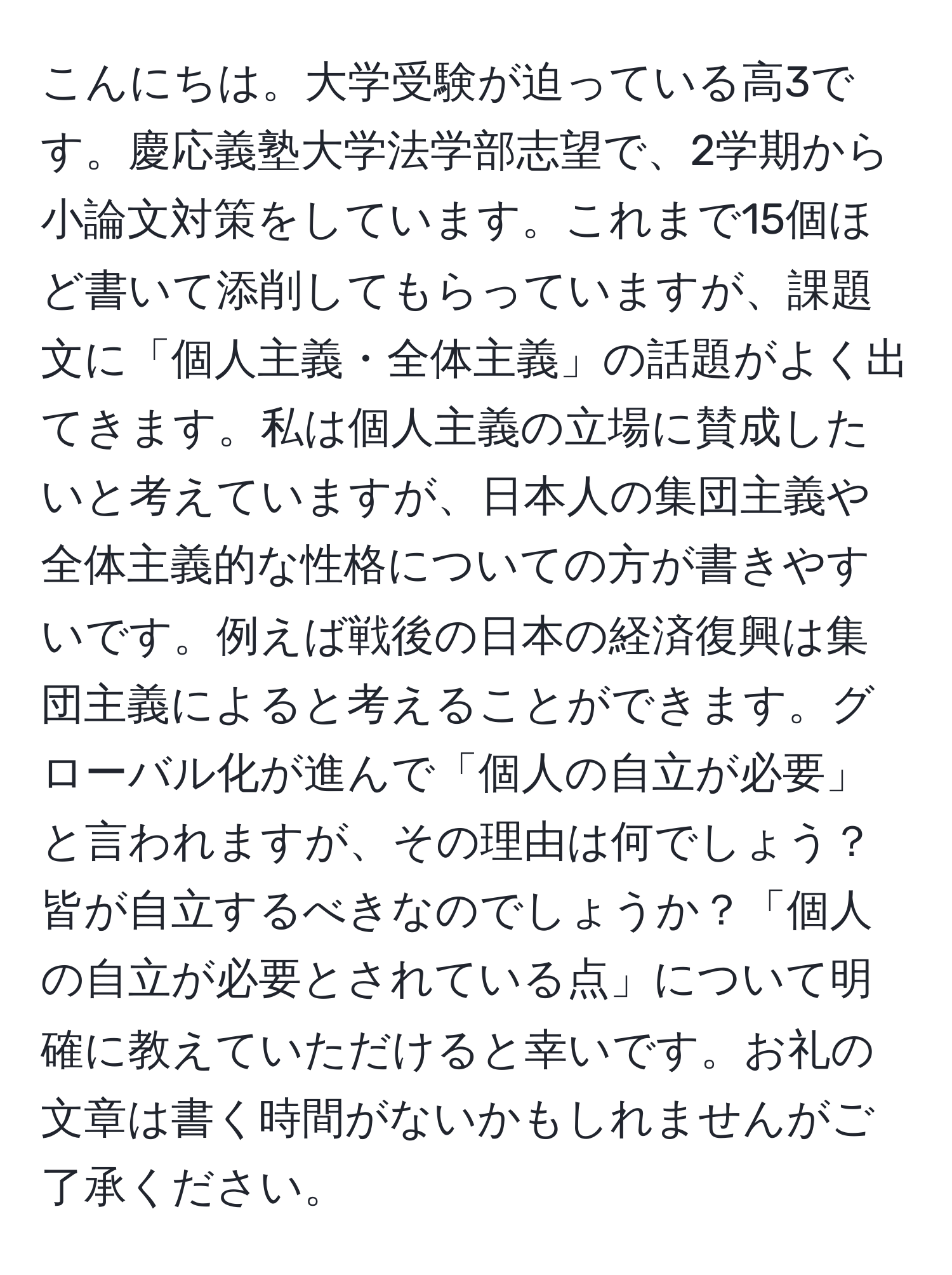 こんにちは。大学受験が迫っている高3です。慶応義塾大学法学部志望で、2学期から小論文対策をしています。これまで15個ほど書いて添削してもらっていますが、課題文に「個人主義・全体主義」の話題がよく出てきます。私は個人主義の立場に賛成したいと考えていますが、日本人の集団主義や全体主義的な性格についての方が書きやすいです。例えば戦後の日本の経済復興は集団主義によると考えることができます。グローバル化が進んで「個人の自立が必要」と言われますが、その理由は何でしょう？皆が自立するべきなのでしょうか？「個人の自立が必要とされている点」について明確に教えていただけると幸いです。お礼の文章は書く時間がないかもしれませんがご了承ください。