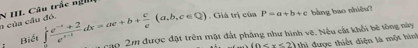 của cầu đó. N III. Câu trắc ng 
Biết ∈tlimits _0^(1frac e^-x)+2e^(x-1)dx=ae+b+ c/e (a,b,c∈ Q). Giá trị
ciaP=a+b+c bằng bao nhiều? 
1 cao 2m được đặt trên mặt đất pháng như hình vẽ. Nều cất khổi bê tông này
(0 ? được thiết điện là một hình