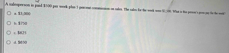 A salesperson is paid $500 per week plus 5 percent commission on sales. The sales for the week were $2,500. What is this person's gross pay for the week?
a. $3,000
b. $750
c. $625
d. $650