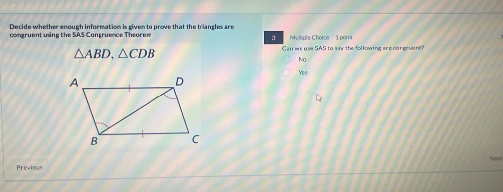 Decide whether enough information is given to prove that the triangles are
congruent using the SAS Congruence Theorem Multiple Choice 1 point
3
△ ABD, △ CDB
Can we use SAS to say the following are congruent?
No
Yes
Next
Previous