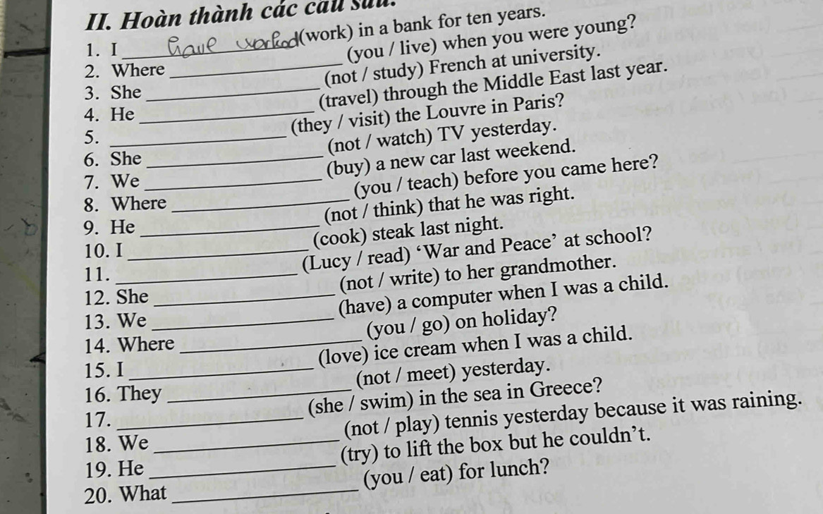 Hoàn thành các cau sửu. 
(work) in a bank for ten years. 
1.I_ 
(you / live) when you were young? 
2. Where 
_(not / study) French at university. 
3. She_ 
(travel) through the Middle East last year. 
4. He_ 
5._ 
(they / visit) the Louvre in Paris? 
(not / watch) TV yesterday. 
6. She_ 
(buy) a new car last weekend. 
7. We_ 
(you / teach) before you came here? 
8. Where_ 
(not / think) that he was right. 
9. He_ 
10. I_ 
(cook) steak last night. 
11._ 
(Lucy / read) ‘War and Peace’ at school? 
(not / write) to her grandmother. 
12. She_ 
(have) a computer when I was a child. 
13. We_ 
(you / go) on holiday? 
14. Where 
_(love) ice cream when I was a child. 
15. I_ 
(not / meet) yesterday. 
16. They 
_(she / swim) in the sea in Greece? 
17._ 
18. We _(not / play) tennis yesterday because it was raining. 
19. He (try) to lift the box but he couldn’t. 
20. What _(you / eat) for lunch?