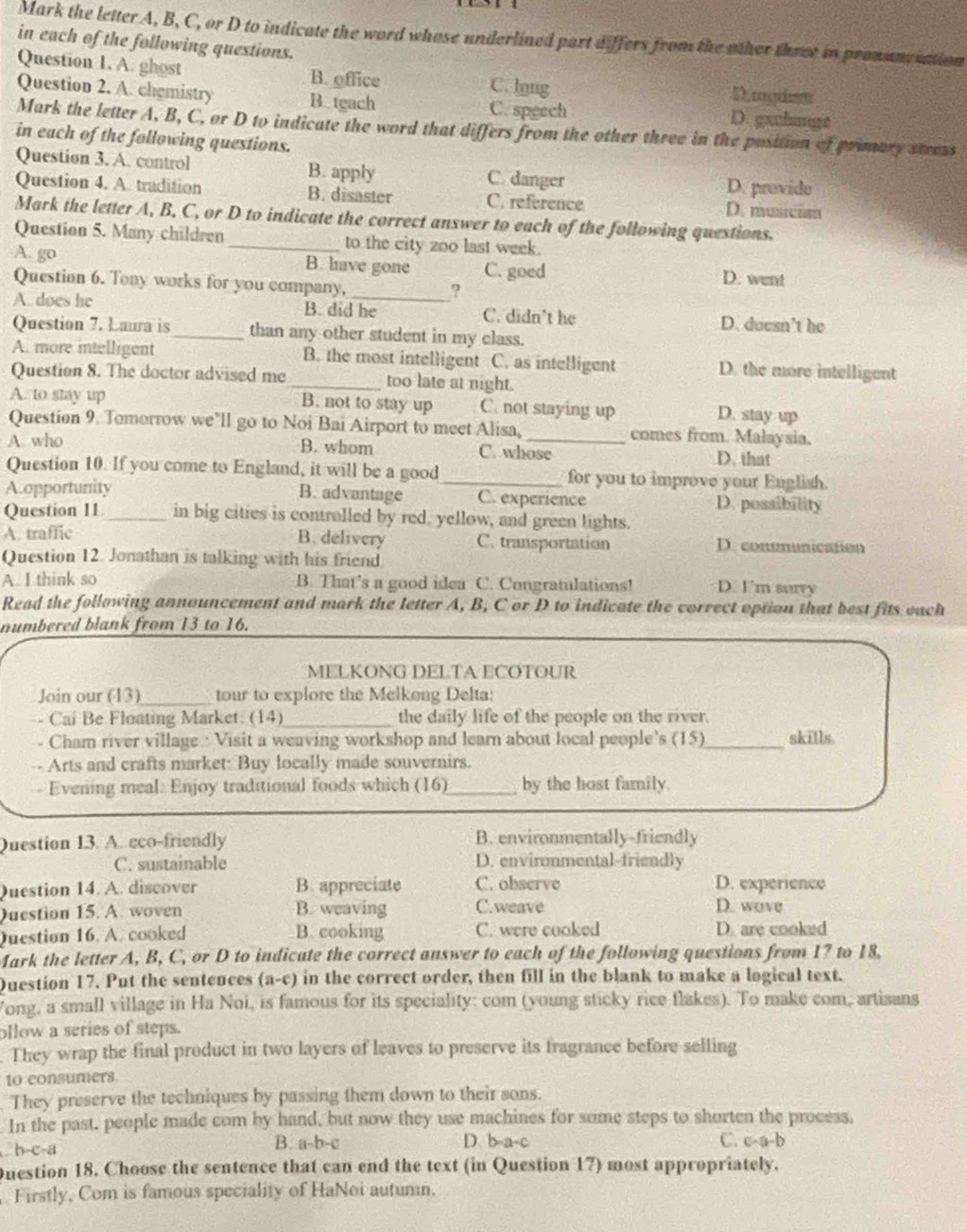 Mark the letter A, B, C, or D to indicate the word whose underlined part differs from the other throt in pronanc iation
in each of the following questions.
Question 1. A. ghost B. office C. lng
D.mgdem
Question 2. A. chgmistry B.tgach C. speech D. gxchange
Mark the letter A, B, C, or D to indicate the word that differs from the other three in the pusition of primary stress
in each of the following questions.
Question 3. A. control B. apply C. danger D. provide
Question 4. A. tradition B. disaster C. reference D. musicim
Mark the letter A, B. C, or D to indicate the correct answer to each of the following questions.
Question 5. Many children _to the city zoo last week.
A. go B. have gone C. goed D. went
Question 6. Tony works for you company, ?
A. does he B. did he C. didn’t he D. duesn't he
Question 7. Laura is_ than any other student in my class.
A. more intelligent B. the most intelligent C. as intelligent D. the more intelligent
Question 8. The doctor advised me_ too late at night.
A. to stay up B. not to stay up C. not staying up D. stay up
Question 9. Tomorrow we’ll go to Noi Bai Airport to meet Alisa,_ comes from. Malaysia.
A. who B. whom D. that
C. whose
Question 10. If you come to England, it will be a good_ for you to improve your English.
A.opportunity B. advantage C. experience D. possibility
Question 11_ in big cities is controlled by red, yellow, and green lights.
A. traffic B. delivery C. transportation D. conmunication
Question 12. Jonathan is talking with his friend
A. I think so B. That’s a good idea C. Congratulations! D. I'm surry
Read the following announcement and mark the letter A, B, C or D to indicate the correct option that best fits each
numbered blank from 13 to 16.
MELKONG DELTA ECOTOUR
Join our (13)_ tour to explore the Melkong Delta:
- Cai Be Floating Market: (14)_ the daily life of the people on the river.
- Cham river village : Visit a weaving workshop and learn about local people’s (15)_ skills.
-- Arts and crafts market: Buy locally made souvernirs.
- Evening meal: Enjoy traditional foods which (16)_ by the host family.
Question 13. A. eco-friendly B. environmentally-friendly
C. sustainable D. environmental-friendly
Question 14. A. discover B. appreciate C. observe D. experience
Question 15. A. woven B. weaving C.weave
D. wove
Question 16. A. cooked B. cooking C. were cooked D. are cooked
Mark the letter A, B, C, or D to indicate the correct answer to each of the following questions from 17 to 18,
Duestion 17. Put the sentences (a-c) in the correct order, then fill in the blank to make a logical text.
Vong, a small village in Ha Noi, is famous for its speciality: com (young sticky rice flakes). To make com, artisans
ollow a series of steps.
. They wrap the final product in two layers of leaves to preserve its fragrance before selling
to consumers
They preserve the techniques by passing them down to their sons.
In the past, people made com by hand, but now they use machines for some steps to shorten the process,
h-c-a B. a-b-c D. b-a-c C. c-a-b
Question 18. Choose the sentence that can end the text (in Question 17) most appropriately.
Firstly, Com is famous speciality of HaNoi autumn.