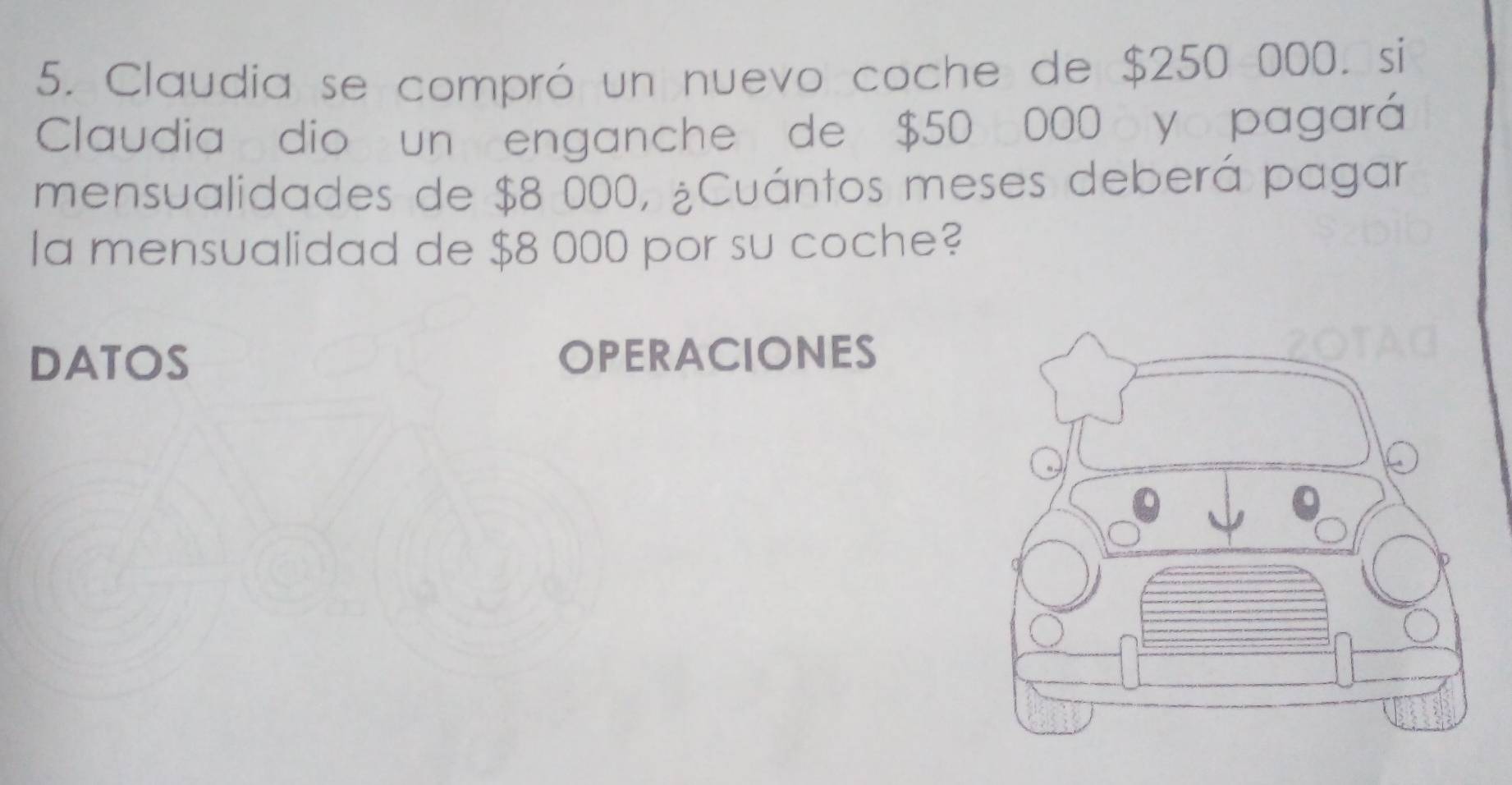 Claudia se compró un nuevo coche de $250 000. si 
Claudia dio un enganche de $50 000 y pagará 
mensualidades de $8 000, ¿Cuántos meses deberá pagar 
la mensualidad de $8 000 por su coche? 
DATOS OPERACIONES