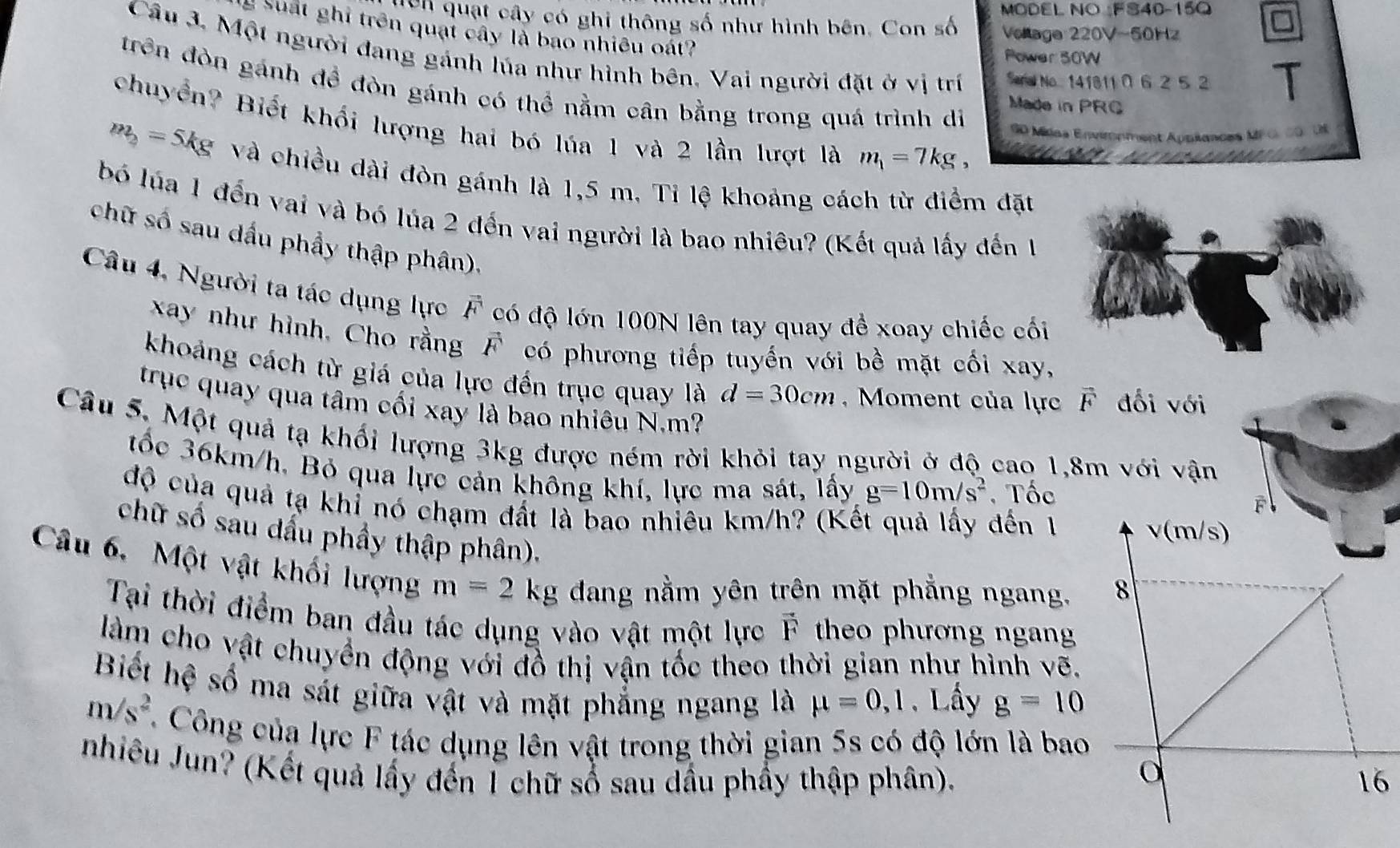 MODEL NO FS40-15Q
gên quạt cây có ghi thông số như hình bên. Con số Vollage 220V-50Hz
2 suất ghi trên quạt cây là bao nhiều oát?
Câu 3. Một người dang gánh lúa như hình bên, Vai người đặt ở vị trí Seral No 141811 06 2 52
Power 50W
trên đòn gánh đề đòn gánh có thể nằm cân bằng trong quá trình di G0 Mídos Envionment Auniances MFG.00. US
Made in PRC
chuyển? Biết khối lượng hai bó lúa 1 và 2 lần lượt là m_1=7kg, e
m_2= j Mg và chiều dài đòn gánh là 1,5 m. Tỉ lệ khoảng cách từ điểm đặt
bó lúa 1 đến vai và bó lúa 2 đến vai người là bao nhiêu? (Kết quả lấy đến 1
chữ số sau dầu phẩy thập phân).
Câu 4, Người ta tác dụng lực vector F có độ lớn 100N lên tay quay đề xoay chiếc cối
xay như hình, Cho rằng vector F có phương tiếp tuyến với bề mặt cối xay,
khoảng cách từ giá của lực đến trục quay là d=30cm ,  Moment của lực vector F đối với
trục quay qua tâm cối xay là bao nhiêu N.m?
Câu 5, Một quả tạ khối lượng 3kg được ném rời khỏi tay người ở độ cao 1,8m với vận
tốc 36km/h, Bỏ qua lực cản không khí, lực ma sát, lấy g=10m/s^2 , Tốc
độ của quả tạ khỉ nó chạm đất là bao nhiêu km/h? (Kết quả lấy đến 1
chữ số sảu dầu phầy thập phân).
Câu 6. Một vật khối lượng m=2kg dang nằm yên trên mặt phẳng ngang. 
Tại thời điểm ban đầu tác dụng vào vật một lực vector F theo phương ngan
làm cho vật chuyển động với đồ thị vận tốc theo thời gian như hình vẽ.
Biết hệ số ma sát giữa vật và mặt phẳng ngang là mu =0,1
m/s^2.Lấy g=10
C. Công của lực F tác dụng lên vật trong thời gian 5s có độ lớn là bao
nhiêu Jun? (Kết quả lấy đến 1 chữ số sau dầu phầy thập phân).6