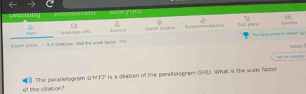 Assess nen Anayncs 
4° 
Math Language arts Science Social studies Recommendations Skill plars 
Quihes 
Eighth grade ) 5.4 Dilations: find the scale factor 1hi You harve prizes to revew! Go 
Video ( 
Ver en español 
1) The parallelogram G'H'J'J' is a dilation of the parallelogram GHJJ. What is the scale factor 
of the dilation?