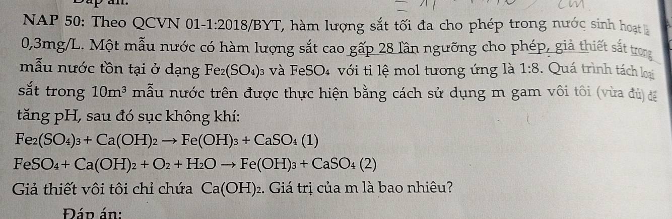 NAP 50: Theo QCVN 01-1:2018/BYT, hàm lượng sắt tối đa cho phép trong nước sinh hoạt à
0,3mg/L. Một mẫu nước có hàm lượng sắt cao gấp 28 lần ngưỡng cho phép, giả thiết sắt trong 
mẫu nước tồn tại ở dạng Fe_2(SO_4) 3 và FeSO₄ với tỉ lệ mol tương ứng là 1:8 : Quá trình tách loại 
sắt trong 10m^3 mẫu nước trên được thực hiện bằng cách sử dụng m gam vôi tôi (vừa đủ) để 
tăng pH, sau đó sục không khí:
Fe_2(SO_4)_3+Ca(OH)_2to Fe(OH)_3+CaSO_4(1)
FeSO_4+Ca(OH)_2+O_2+H_2Oto Fe(OH)_3+CaSO_4(2)
Giả thiết vôi tôi chỉ chứa Ca(OH)_2. Giá trị của m là bao nhiêu? 
Đáp án: