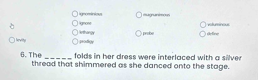 ignominious magnanimous
ignore voluminous
lethargy probe define
levity prodigy
6. The _folds in her dress were interlaced with a silver
thread that shimmered as she danced onto the stage.